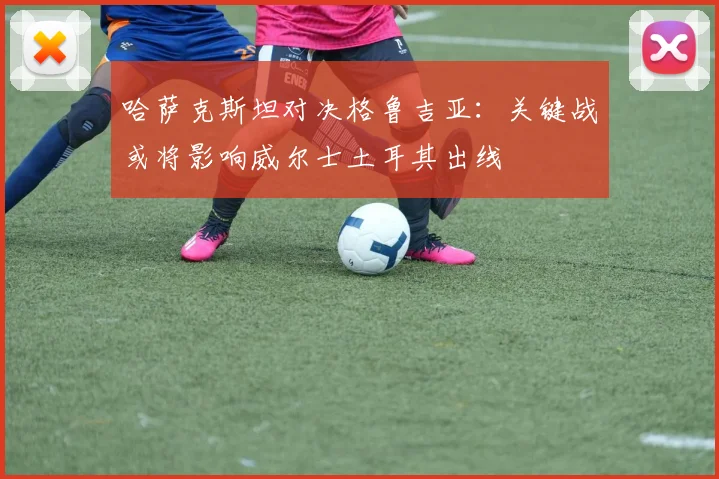 哈萨克斯坦对决格鲁吉亚:关键战或将影响威尔士土耳其出线