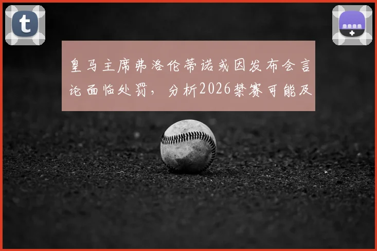 皇马主席弗洛伦蒂诺或因发布会言论面临处罚,分析2026禁赛可能及对皇马影响