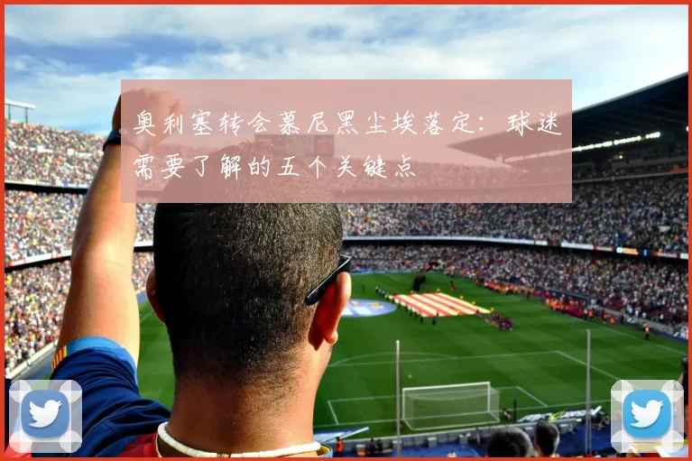 奥利塞转会慕尼黑尘埃落定:球迷需要了解的五个关键点