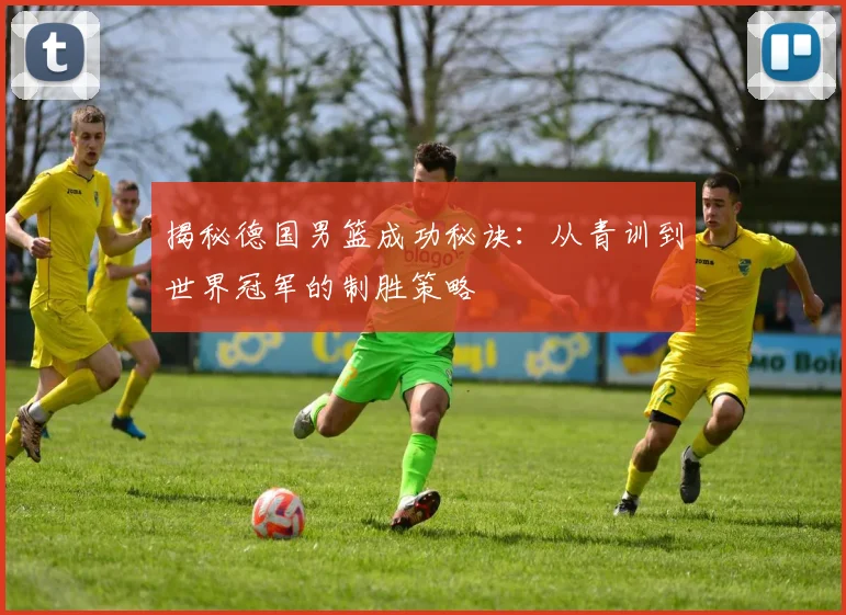 揭秘德国男篮成功秘诀:从青训到世界冠军的制胜策略