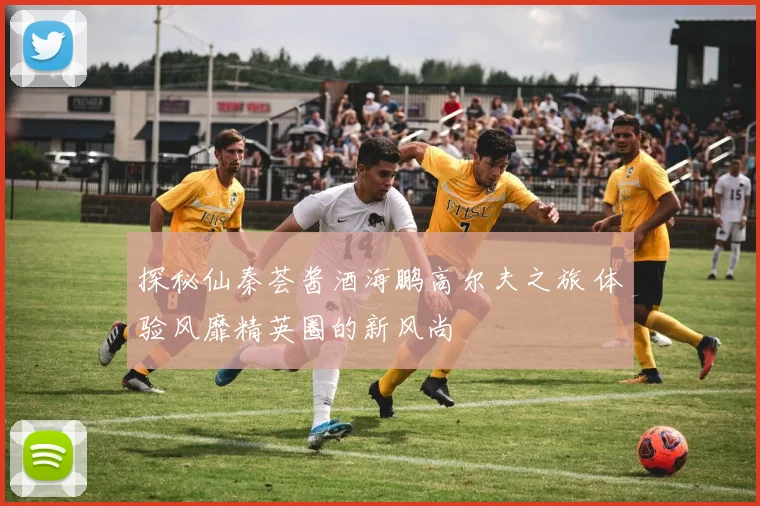 探秘仙秦荟酱酒海鹏高尔夫之旅 体验风靡精英圈的新风尚