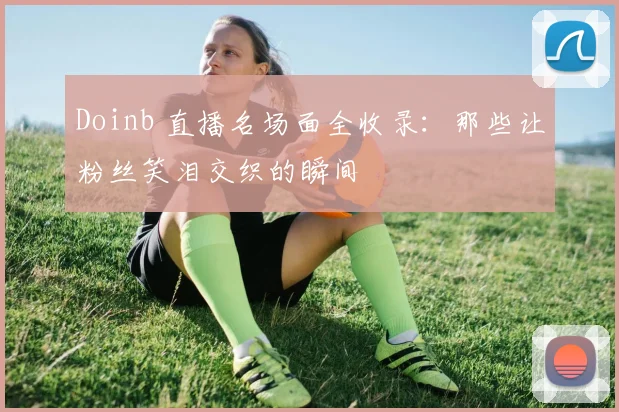 Doinb 直播名场面全收录：那些让粉丝笑泪交织的瞬间