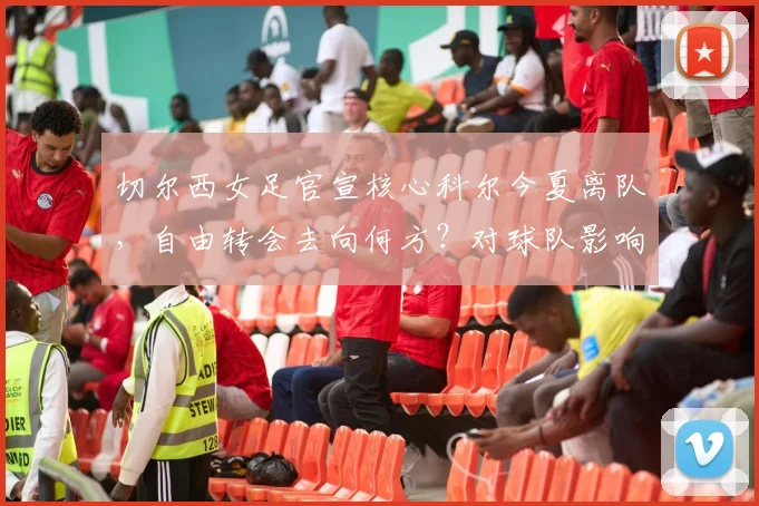 切尔西女足官宣核心科尔今夏离队,自由转会去向何方?对球队影响几何?