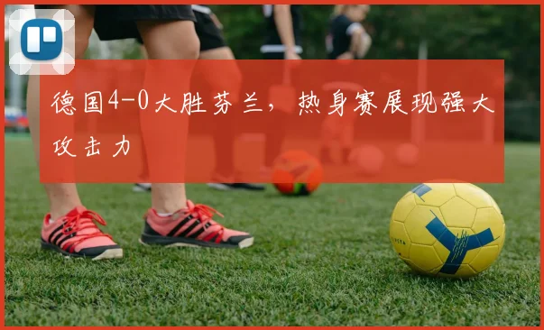 德国4-0大胜芬兰，热身赛展现强大攻击力