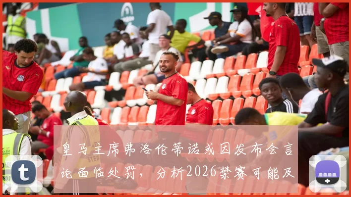 皇马主席弗洛伦蒂诺或因发布会言论面临处罚,分析2026禁赛可能及对皇马影响