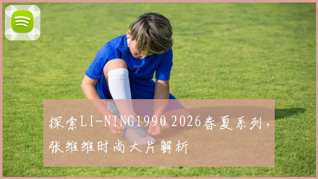 探索LI-NING1990 2026春夏系列,张维维时尚大片解析