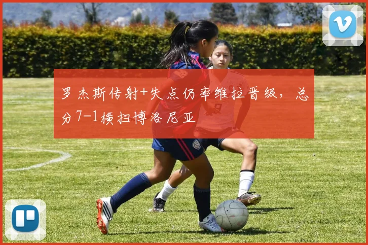 罗杰斯传射+失点仍率维拉晋级,总分7-1横扫博洛尼亚