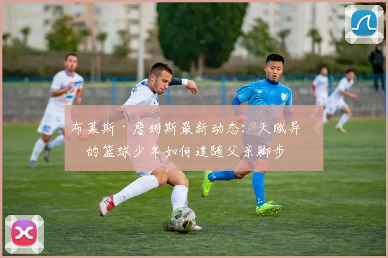 布莱斯·詹姆斯最新动态:天赋异禀的篮球少年如何追随父亲脚步