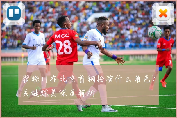 翟晓川在北京首钢扮演什么角色?关键球员深度解析