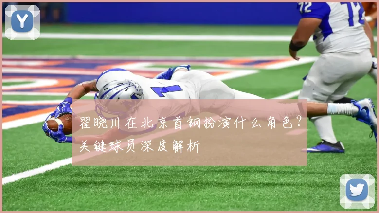 翟晓川在北京首钢扮演什么角色？关键球员深度解析
