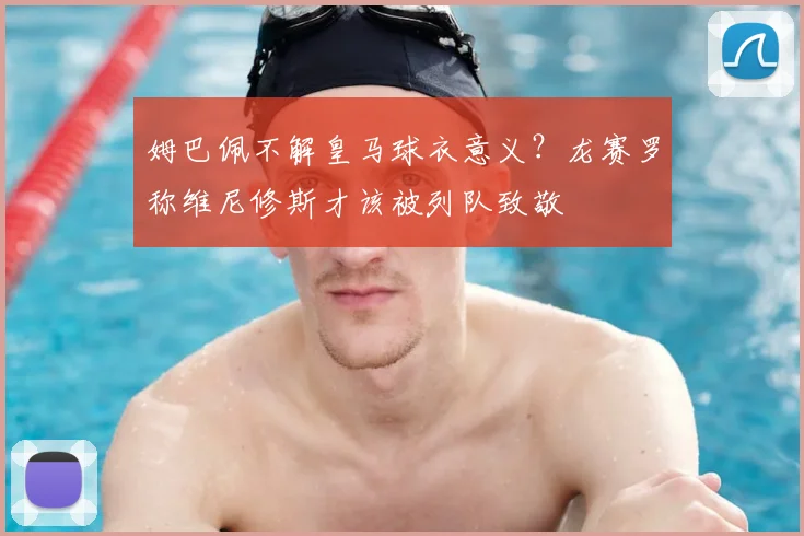 姆巴佩不解皇马球衣意义？龙赛罗称维尼修斯才该被列队致敬