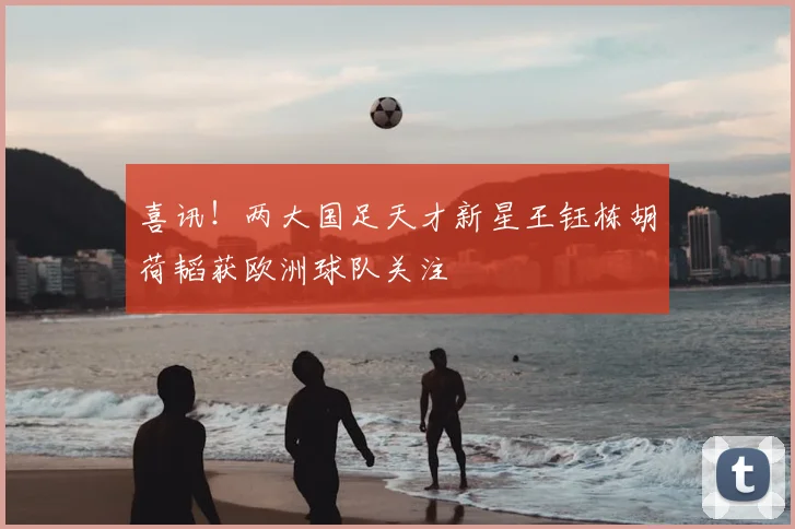 喜讯!两大国足天才新星王钰栋胡荷韬获欧洲球队关注