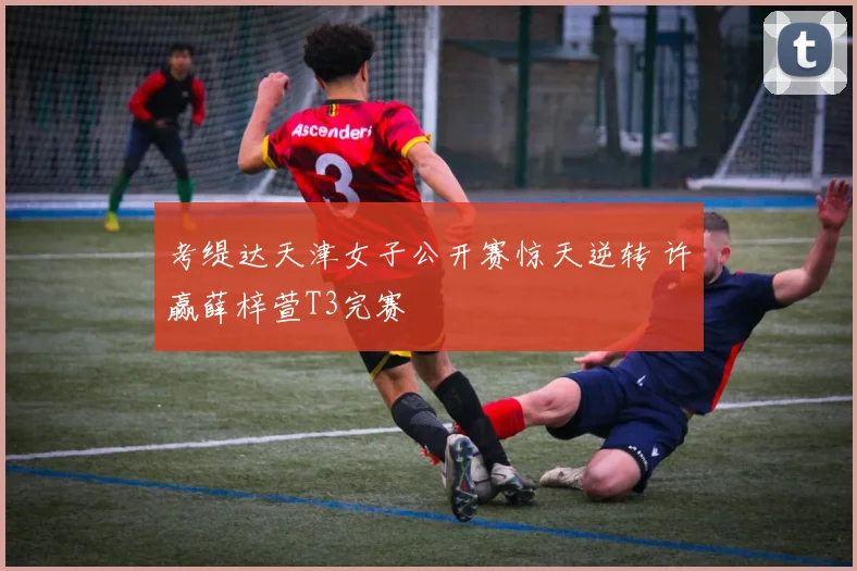 考缇达天津女子公开赛惊天逆转 许赢薛梓萱T3完赛