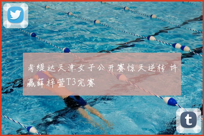 考缇达天津女子公开赛惊天逆转 许赢薛梓萱T3完赛