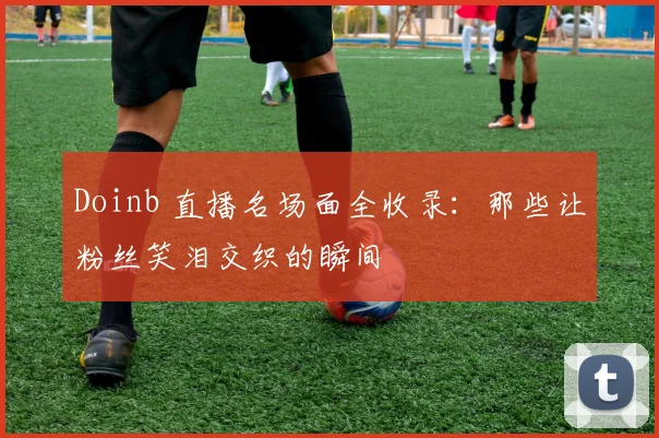 Doinb 直播名场面全收录:那些让粉丝笑泪交织的瞬间