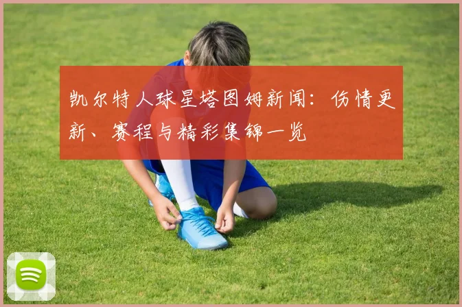 凯尔特人球星塔图姆新闻:伤情更新、赛程与精彩集锦一览